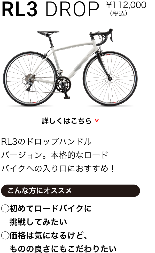 RL3 DROP ¥98,000〜（税込）RL3のドロップハンドルバージョン。本格的なロードバイクへの入り口におすすめ！こんな方にオススメ◯初めてロードバイクに挑戦してみたい◯価格は気になるけど、ものの良さにもこだわりたい