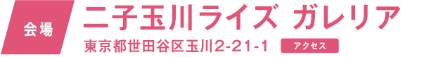 会場　二子玉川ライズガレリア 東京都世田谷区玉川2-21-1