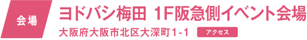 会場　ヨドバシ梅田　1F阪急側イベント会場 大阪府大阪市北区大深町1-1