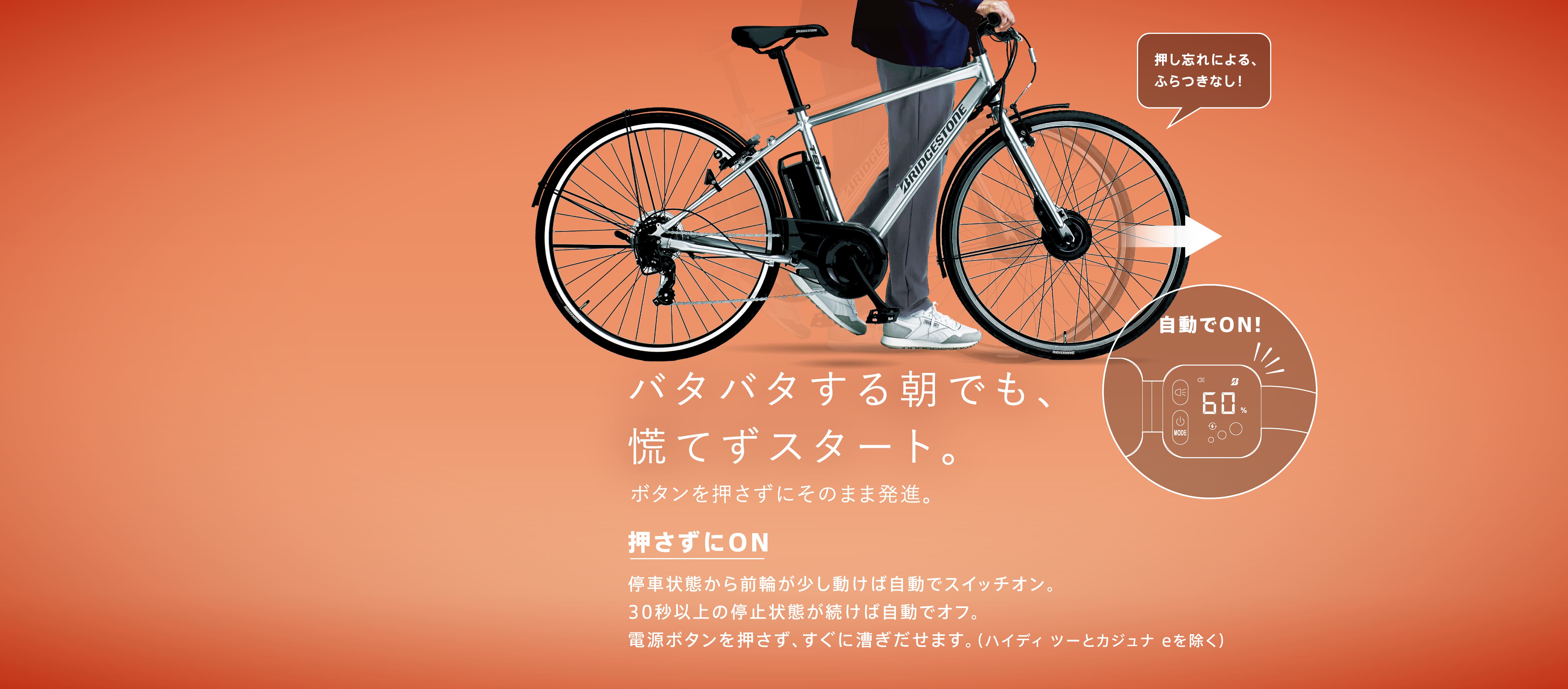 バタバタする朝でも、慌てずスタート。ボタンを押さずにそのまま発進。押さずにON 停車状態から前輪が少し動けば自動でスイッチオン。30秒以上の停止状態が続けば自動でオフ。電源ボタンを押さず、すぐに漕ぎだせます。（ハイディ ツーとカジュナ eを除く）
