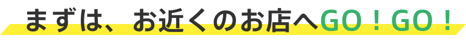 まずは、お近くのお店へGO！GO！