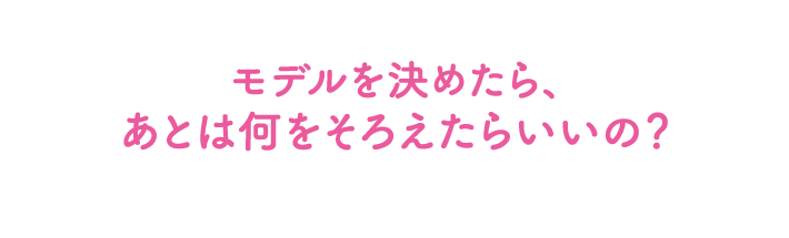 モデルを決めたら、あとは何をそろえたらいいの？