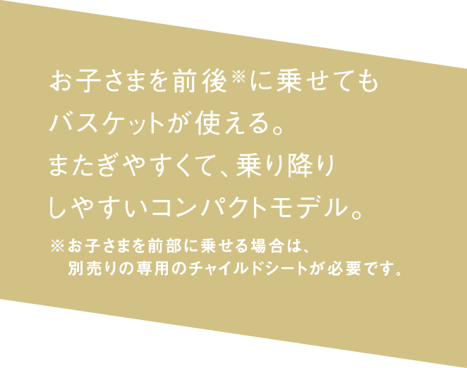 お子さまを前後※に乗せても バスケットが使える。またぎやすくて、 乗り降りしやすいコンパクトモデル。