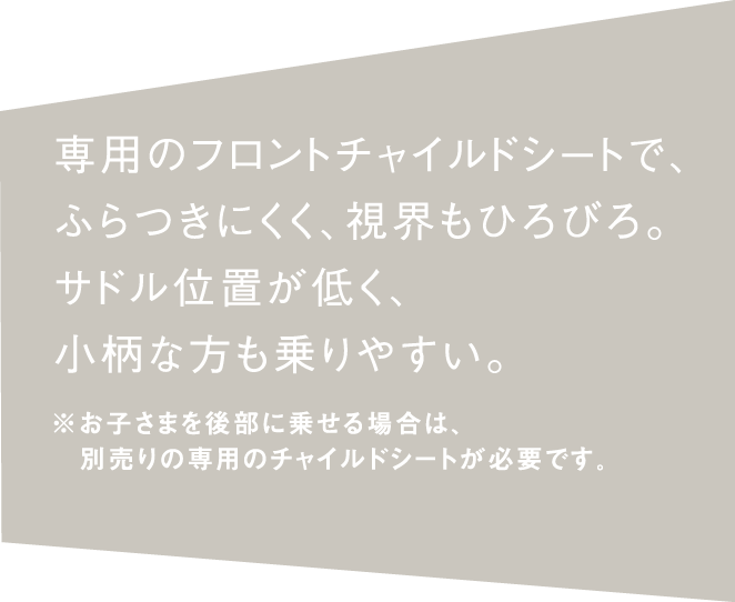 専用のフロントチャイルドシートで、 ふらつきにくく、視界もひろびろ。 サドル位置が低く、 小柄な方も乗りやすい。