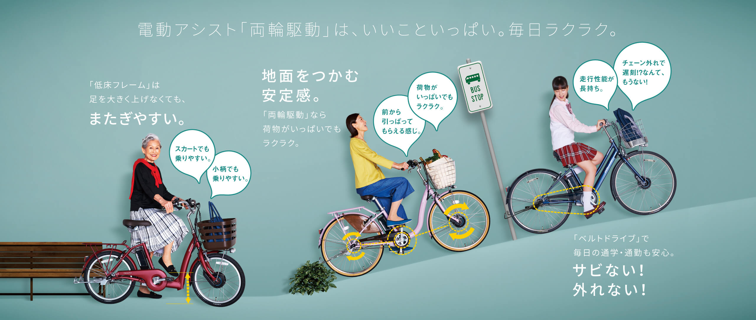 電動アシスト「両輪駆動」は、いいこといっぱい。毎日ラクラク。「低床フレーム」は足を大きく上げなくても、またぎやすい。スカートでも乗りやすい。小柄でも乗りやすい。/地面をつかむ安定感。「両輪駆動」なら荷物がいっぱいでもラクラク。前から引っぱってもらえる感じ。荷物がいっぱいでもラクラク。/「ベルトドライブ」で毎日の通学・通勤も安心。サビない!外れない!走行性能が長持ち。チェーン外れで遅刻!?なんて、もうない!