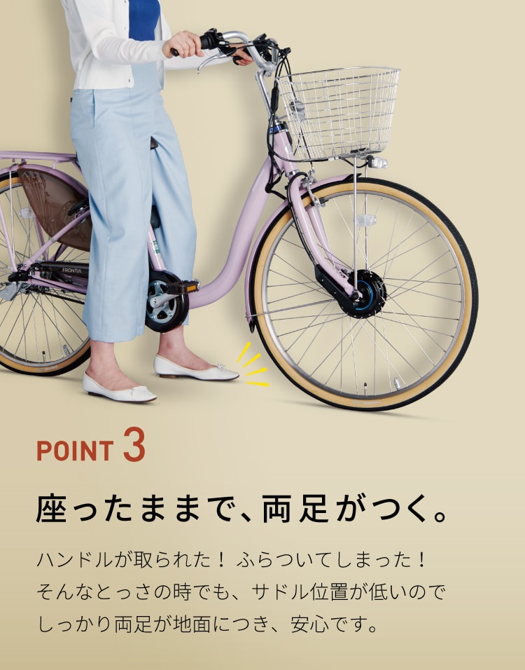POINT 3 座ったままで、両足がつく。ハンドルが取られた! ふらついてしまった!そんなとっさの時でも、サドル位置が低いのでしっかり両足が地面につき、安心です。