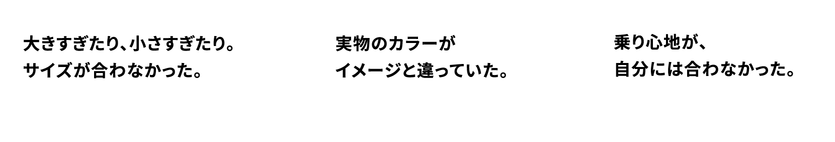 大きすぎたり、小さすぎたり。サイズが合わなかった。実物のカラーがイメージと違っていた。乗り心地が、自分には合わなかった。