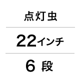 点灯虫 / 22インチ / 6 段