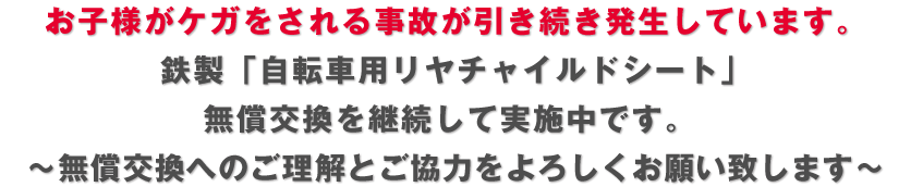 お子様がケガをされる事故が引き続き発生しています。 鉄製「自転車用リヤチャイルドシート」 無償交換を継続して実施中です。  ～無償交換へのご理解とご協力をよろしくお願い致します～ 