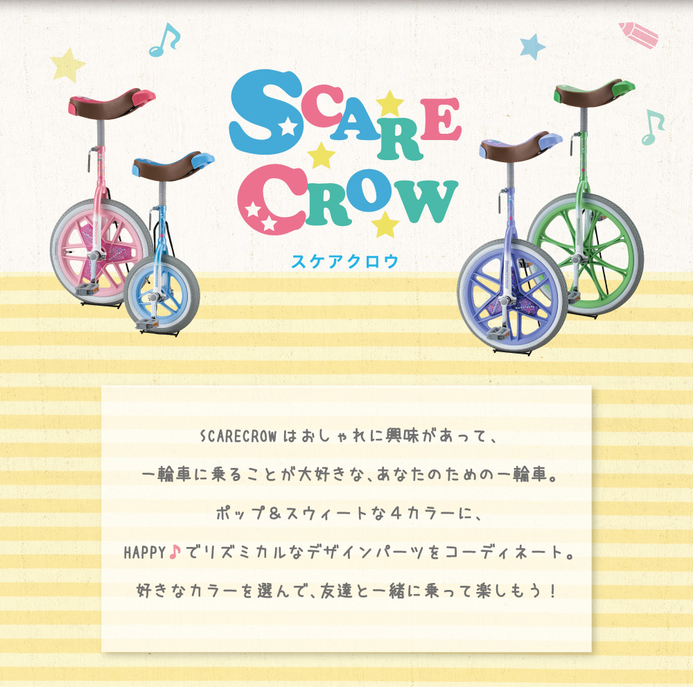 スケアクロウ／SCARECROWはおしゃれに興味があって、一輪車に乗ることが大好きな、あなたのための一輪車。ポップ＆スウィートな４カラーに、HAPPY♪でリズミカルなデザインパーツをコーディネート。好きなカラーを選んで、友達と一緒に乗って楽しもう！